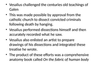 • Vesalius challenged the centuries old teachings of
Galen
• This was made possible by approval from the
catholic church to dissect convicted criminals
following death by hanging.
• Vesalius performed dissections himself and then
accurately recorded what he saw.
• Vesalius also enlisted an artist to prepare
drawings of his dissections and integrated these
treatise he wrote.
• The product of these efforts was a comprehensive
anatomy book called On the fabric of human body
 