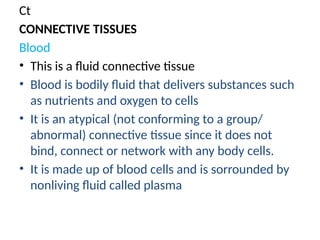 Ct
CONNECTIVE TISSUES
Blood
• This is a fluid connective tissue
• Blood is bodily fluid that delivers substances such
as nutrients and oxygen to cells
• It is an atypical (not conforming to a group/
abnormal) connective tissue since it does not
bind, connect or network with any body cells.
• It is made up of blood cells and is sorrounded by
nonliving fluid called plasma
 
