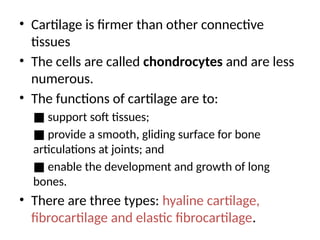 • Cartilage is firmer than other connective
tissues
• The cells are called chondrocytes and are less
numerous.
• The functions of cartilage are to:
■ support soft tissues;
■ provide a smooth, gliding surface for bone
articulations at joints; and
■ enable the development and growth of long
bones.
• There are three types: hyaline cartilage,
fibrocartilage and elastic fibrocartilage.
 