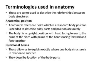 Terminologies used in anatomy
• These are terms used to describe the relationships between
body structures
Anatomical position
• Anatomical reference point which is a standard body position
is needed to describe body parts and position accurately
• The body is in upright position with head facing forward, the
arms at the sides with palms of the hands facing forward and
feet together
Directional terms
• These allow us to explain exactly where one body structure is
in relation to another.
• They describe location of the body parts
 