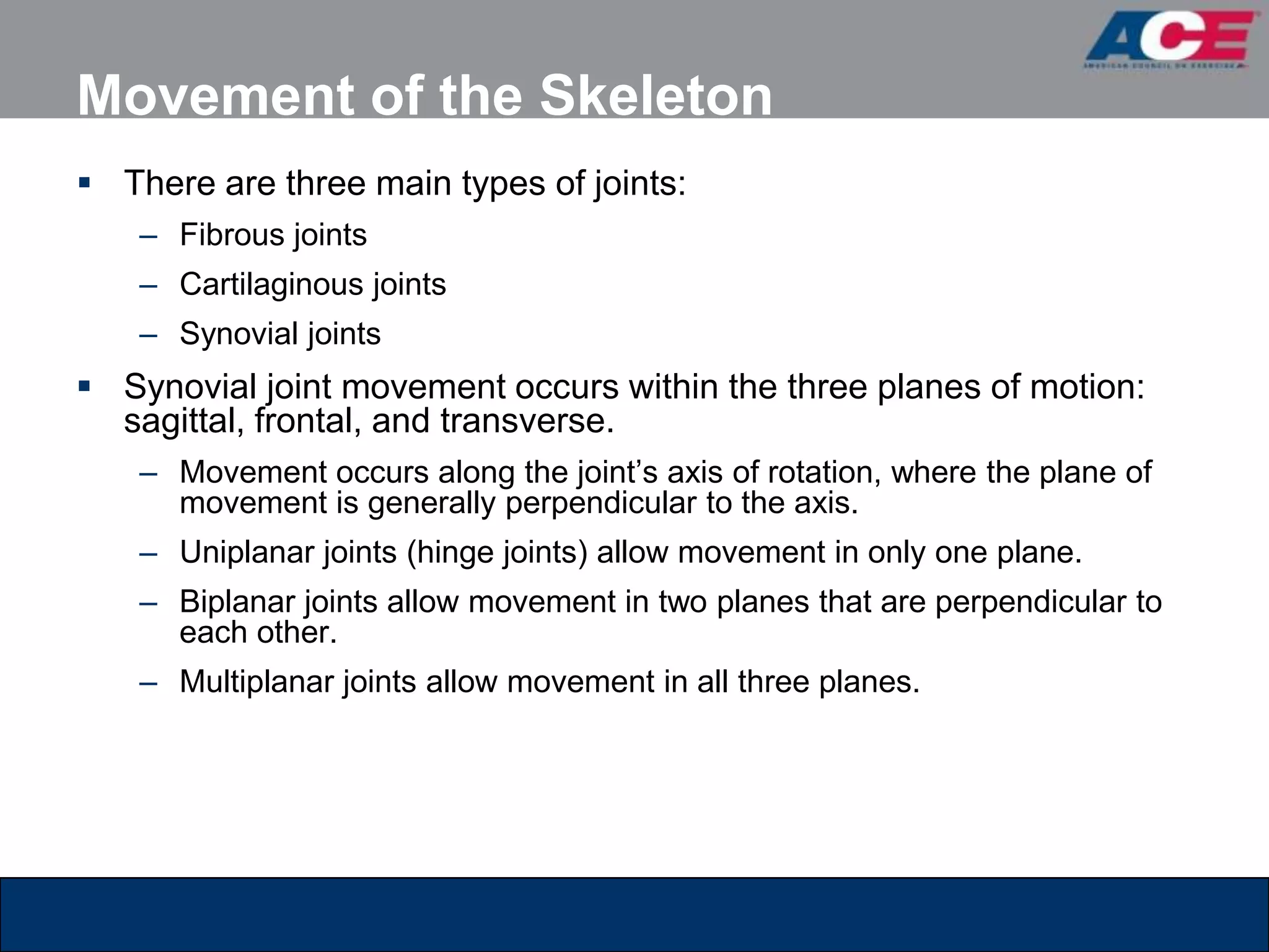 Movement of the Skeleton
 There are three main types of joints:
    – Fibrous joints
    – Cartilaginous joints
    – Synovial joints
 Synovial joint movement occurs within the three planes of motion:
  sagittal, frontal, and transverse.
    – Movement occurs along the joint’s axis of rotation, where the plane of
      movement is generally perpendicular to the axis.
    – Uniplanar joints (hinge joints) allow movement in only one plane.
    – Biplanar joints allow movement in two planes that are perpendicular to
      each other.
    – Multiplanar joints allow movement in all three planes.
 