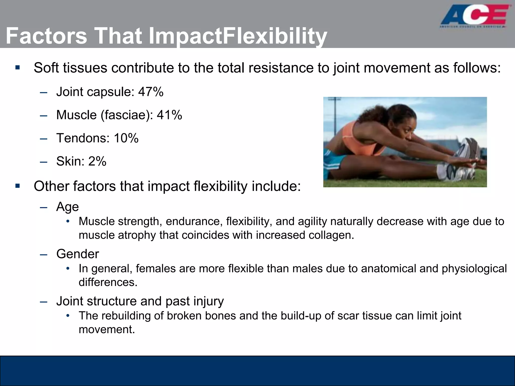Factors That ImpactFlexibility
 Soft tissues contribute to the total resistance to joint movement as follows:
    – Joint capsule: 47%
    – Muscle (fasciae): 41%
    – Tendons: 10%
    – Skin: 2%
 Other factors that impact flexibility include:
    – Age
        • Muscle strength, endurance, flexibility, and agility naturally decrease with age due to
          muscle atrophy that coincides with increased collagen.
    – Gender
        • In general, females are more flexible than males due to anatomical and physiological
          differences.
    – Joint structure and past injury
        • The rebuilding of broken bones and the build-up of scar tissue can limit joint
          movement.
 