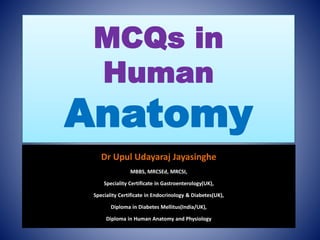 MCQs in
Human
Anatomy
Dr Upul Udayaraj Jayasinghe
MBBS, MRCSEd, MRCSI,
Speciality Certificate in Gastroenterology(UK),
Speciality Certificate in Endocrinology & Diabetes(UK),
Diploma in Diabetes Mellitus(India/UK),
Diploma in Human Anatomy and Physiology
 
