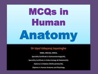 MCQs in
Human
Anatomy
Dr Upul Udayaraj Jayasinghe
MBBS, MRCSEd, MRCSI,
Speciality Certificate in Gastroenterology(UK),
Speciality Certificate in Endocrinology & Diabetes(UK),
Diploma in Diabetes Mellitus(India/UK),
Diploma in Human Anatomy and Physiology
 