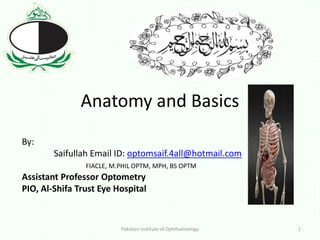 Anatomy and Basics
By:
Saifullah Email ID: optomsaif.4all@hotmail.com
FIACLE, M.PHIL OPTM, MPH, BS OPTM
Assistant Professor Optometry
PIO, Al-Shifa Trust Eye Hospital
Pakistan Institute of Ophthalmology 1
 