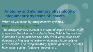 Anatomy and elementary physiology of
integumentry systems of insects
What do you mean by integumentry systems?
Integumentry systems
The integumentary system is a type of organ system which
comprises the skin and its derivatives. Which has various
functions like to protect the body from various kinds of
damage such as loss of water or damages from outside
environment. The integumentary system generally includes
hair, nails, scales, feathers, hooves etc.
 