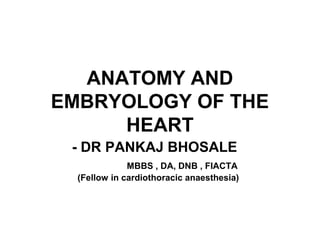 ANATOMY AND
EMBRYOLOGY OF THE
HEART
- DR PANKAJ BHOSALE
MBBS , DA, DNB , FIACTA
(Fellow in cardiothoracic anaesthesia)
 