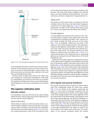 wrist means that the hand is united to the arm by a univer-
sal joint. The fact that the various axes about which move-
ment occurs do not all pass through a common point, and
that several joints are involved, gives stability to the hand
when performing delicate tasks.
Without freely movable joints between the radius and
ulna, perhaps the evolutionary development of the hand
as a manipulative tool would not have been so successful.
Nor perhaps would there have been so much development
and enlargement of the brain, particularly of the cerebral
cortex.
The superior radioulnar joint
Articular surfaces
The articulation is between the head of the radius rotating
within the fibro-osseous ring formed by the radial notch of
the ulna and the annular ligament.
Head of the radius
The bevelled circumference of the head of the radius is cov-
ered by hyaline cartilage continuous with that on its upper
concave surface, forming a smooth surface for articulation
with the ulna and annular ligament (Fig. 2.92). The ante-
rior, medial and posterior parts of the circumference tend
to be wider than the lateral part, for direct articulation with
the ulna. The head of the radius is slightly oval, with the
major axis lying obliquely anteroposteriorly. The major
and minor axes have a length ratio of approximately 7:6.
Radial notch
The hyaline-covered radial notch is continuous with the
trochlear notch of the ulna on its lateral side, being sepa-
rated from it by a blunt ridge (Fig. 2.81A,C). It forms ap-
proximately one-fifth of the articular fibro-osseous ring;
it is concave anteroposteriorly but almost flat vertically.
Annular ligament
A strong flexible well defined band attached to the ante-
rior and posterior margins of the radial notch of the ulna
completing the remaining four-fifths of the articular sur-
face which encircles the head and neck of the radius
(Fig. 2.92). Its flexibility enables the oval head of the
radius to rotate freely during pronation and supination.
Posteriorly the ligament widens where it attaches to adja-
cent areas of the ulna above and below the posterior mar-
gin of the radial notch. The diameter between its lower
borders is narrower than that above (Fig. 2.92C), so it
cups under the head of the radius and acts as a restraining
ligament preventing downward displacement of the head
through the ring.
Superiorly the annular ligament is supported by fusion
of the radial collateral ligament and blending of the lateral
part of the fibrous capsule of the elbow joint in front and
behind (Fig. 2.83B). Inferiorly a few loose fibres attach the
ligament to the neck of the radius beyond the epiphyseal
line. These fibres are too loose to interfere with movements
at the joint, but give some support to a dependent fold of
synovial membrane. The upper part of the ligament is lined
with fibrocartilage continuous with the hyaline cartilage of
the radial notch. The lower part of the ligament is lined by
the synovial membrane.
Joint capsule and synovial membrane
The superior radioulnar joint is continuous with the elbow
joint and consequently shares the same joint capsule
(Fig. 2.93). For details of the capsular attachments see
page 131. The synovial membrane associated with the
elbow part of the joint space attaches to the upper margin
of the fibrocartilage lining of the annular ligament. From
the lower border of the fibrocartilage, and lining the lower
part of the annular ligament, the synovial membrane ex-
tends below the lower border of the ligament hanging as
a redundant fold which has a loose attachment to the neck
of the radius (Fig. 2.93). The membrane lies on the upper
surface of the quadrate ligament, which limits and supports
it, and passes medially from the radius to attach to the
lower border of the radial notch of the ulna. The redun-
dancy of the synovial membrane below the annular
Oblique cord
Interosseous
membrane
Inferior radioulnar
joint capsule
Articular disc
Annular
ligament
Figure 2.91 The articulations between the radius and the ulna.
Joints
141
 