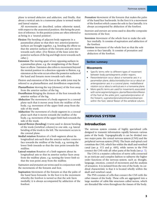 plane is termed abduction and adduction; and finally, that
about a vertical axis in a transverse plane is termed medial
and lateral rotation.
All movements are described, unless otherwise stated,
with respect to the anatomical position, this being the posi-
tion of reference. In this position joints are often referred to
as being in a ‘neutral position’.
Flexion The bending of adjacent body segments in a
paramedian plane so that their two anterior/posterior
surfaces are brought together, e.g. bending the elbow so
that the anterior surfaces of the forearm and arm move
towards each other. (For flexion of the knee joint the
posterior surfaces of the leg and thigh move towards each
other.)
Extension The moving apart of two opposing surfaces in
a paramedian plane, e.g. the straightening of the flexed
knee or elbow. Extension also refers to movement beyond
the neutral position in a direction opposite to flexion, e.g.
extension at the wrist occurs when the posterior surfaces of
the hand and forearm move towards each other.
Flexion and extension of the foot at the ankle joint may be
referred to as plantarflexion and dorsiflexion respectively.
Plantarflexion Moving the top (dorsum) of the foot away
from the anterior surface of the leg.
Dorsiflexion Bringing the dorsum of the foot towards the
anterior surface of the leg.
Abduction The movement of a body segment in a coronal
plane such that it moves away from the midline of the
body, e.g. movement of the upper limb away from the
side of the trunk.
Adduction The movement of a body segment in a coronal
plane such that it moves towards the midline of the
body, e.g. movement of the upper limb back towards the
side of the trunk.
Lateral flexion (bending) A term used to denote bending
of the trunk (vertebral column) to one side, e.g. lateral
bending of the trunk to the left. The movement occurs in
the coronal plane.
Medial rotation Rotation of a limb segment about its
longitudinal axis such that the anterior surface comes to
face towards the midline of the body, e.g. turning the
lower limb inwards so that the toes point towards the
midline.
Lateral rotation Rotation of a limb segment about its
longitudinal axis so that its anterior surface faces away
from the midline plane, e.g. turning the lower limb so
that the toes point away from the midline.
Supination and pronation are terms used in conjunction with
the movements of the forearm and foot.
Supination Movement of the forearm so that the palm of
the hand faces forwards. In the foot it is the movement
whereby the forefoot is turned so that the sole faces
medially; it is always accompanied by adduction of the
forefoot.
Pronation Movement of the forearm that makes the palm
of the hand face backwards. In the foot it is a movement
of the forefoot which causes the sole to face laterally; it is
always accompanied by abduction of the forefoot.
Inversion and eversion are terms used to describe composite
movements of the foot.
Inversion Movement of the whole foot to make the sole
face medially. It consists of supination and adduction of
the forefoot.
Eversion Movement of the whole foot so that the sole
comes to face laterally. It consists of pronation and
abduction of the forefoot.
Section summary
Movements
• Specific terms refer to different types of movement
between body parts/segments and/or regions.
• Flexion/extension occur about a transverse axis in a
paramedian plane; abduction/adduction occur about an
anteroposterior axis in a coronal plane; medial/lateral
rotation occur about a vertical axis in a transverse plane.
• More specific terms are used for movements associated
with some segments/regions: plantarflexion/dorsiflexion
of the foot at the ankle joint; supination/pronation of
the forearm; supination/pronation/inversion/eversion
within the foot; lateral flexion of the vertebral column.
NERVOUS SYSTEM
Introduction
The nervous system consists of highly specialized cells
designed to transmit information rapidly between various
parts of the body. Topographically it can be divided into
two major parts: the central nervous system (CNS) and the
peripheral nervous system (PNS). The brain and spinal cord
constitute the CNS, which lies within the skull and vertebral
canal (see p. 572 and p. 489), while nerves in the PNS
connect the CNS with all other parts of the body (see p. 7).
The CNS is a massive collection of nerve cells connected
in an intricate and complex fashion to subserve the higher
order functions of the nervous system, such as: thought,
language, emotion, control of movement and the analysis
of sensation. It is isolated from the rest of the body; its car-
dinal characteristic is that it is located wholly within the
skull and vertebral canal.
The PNS consists of cells that connect the CNS with the
other tissues of the body. These cells are aggregated into a
large number of cable-like structures called nerves, which
are threaded like wires throughout the tissues of the body.
Nervous system
3
 