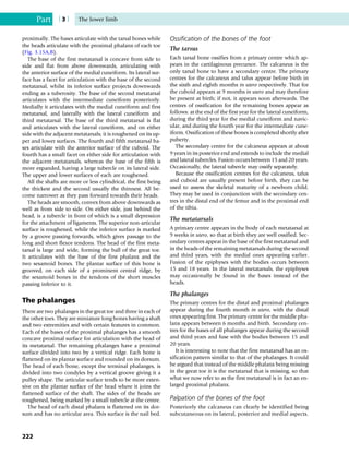 proximally. The bases articulate with the tarsal bones while
the heads articulate with the proximal phalanx of each toe
(Fig. 3.15A,B).
The base of the first metatarsal is concave from side to
side and flat from above downwards, articulating with
the anterior surface of the medial cuneiform. Its lateral sur-
face has a facet for articulation with the base of the second
metatarsal, whilst its inferior surface projects downwards
ending as a tuberosity. The base of the second metatarsal
articulates with the intermediate cuneiform posteriorly.
Medially it articulates with the medial cuneiform and first
metatarsal, and laterally with the lateral cuneiform and
third metatarsal. The base of the third metatarsal is flat
and articulates with the lateral cuneiform, and on either
side with the adjacent metatarsals; it is roughened on its up-
per and lower surfaces. The fourth and fifth metatarsal ba-
ses articulate with the anterior surface of the cuboid. The
fourth has a small facet on either side for articulation with
the adjacent metatarsals, whereas the base of the fifth is
more expanded, having a large tubercle on its lateral side.
The upper and lower surfaces of each are roughened.
All the shafts are more or less cylindrical, the first being
the thickest and the second usually the thinnest. All be-
come narrower as they pass forward towards their heads.
The heads are smooth, convex from above downwards as
well as from side to side. On either side, just behind the
head, is a tubercle in front of which is a small depression
for the attachment of ligaments. The superior non-articular
surface is roughened, while the inferior surface is marked
by a groove passing forwards, which gives passage to the
long and short flexor tendons. The head of the first meta-
tarsal is large and wide, forming the ball of the great toe.
It articulates with the base of the first phalanx and the
two sesamoid bones. The plantar surface of this bone is
grooved, on each side of a prominent central ridge, by
the sesamoid bones in the tendons of the short muscles
passing inferior to it.
The phalanges
There are two phalanges in the great toe and three in each of
the other toes. They are miniature long bones having a shaft
and two extremities and with certain features in common.
Each of the bases of the proximal phalanges has a smooth
concave proximal surface for articulation with the head of
its metatarsal. The remaining phalanges have a proximal
surface divided into two by a vertical ridge. Each bone is
flattened on its plantar surface and rounded on its dorsum.
The head of each bone, except the terminal phalanges, is
divided into two condyles by a vertical groove giving it a
pulley shape. The articular surface tends to be more exten-
sive on the plantar surface of the head where it joins the
flattened surface of the shaft. The sides of the heads are
roughened, being marked by a small tubercle at the centre.
The head of each distal phalanx is flattened on its dor-
sum and has no articular area. This surface is the nail bed.
Ossification of the bones of the foot
The tarsus
Each tarsal bone ossifies from a primary centre which ap-
pears in the cartilaginous precursor. The calcaneus is the
only tarsal bone to have a secondary centre. The primary
centres for the calcaneus and talus appear before birth in
the sixth and eighth months in utero respectively. That for
the cuboid appears at 9 months in utero and may therefore
be present at birth; if not, it appears soon afterwards. The
centres of ossification for the remaining bones appear as
follows: at the end of the first year for the lateral cuneiform,
during the third year for the medial cuneiform and navic-
ular, and during the fourth year for the intermediate cune-
iform. Ossification of these bones is completed shortly after
puberty.
The secondary centre for the calcaneus appears at about
9 years in its posterior end and extends to include the medial
and lateral tubercles. Fusion occurs between 15 and 20 years.
Occasionally, the lateral tubercle may ossify separately.
Because the ossification centres for the calcaneus, talus
and cuboid are usually present before birth, they can be
used to assess the skeletal maturity of a newborn child.
They may be used in conjunction with the secondary cen-
tres in the distal end of the femur and in the proximal end
of the tibia.
The metatarsals
A primary centre appears in the body of each metatarsal at
9 weeks in utero, so that at birth they are well ossified. Sec-
ondary centres appear in the base of the first metatarsal and
in the heads of the remaining metatarsals during the second
and third years, with the medial ones appearing earlier.
Fusion of the epiphyses with the bodies occurs between
15 and 18 years. In the lateral metatarsals, the epiphyses
may occasionally be found in the bases instead of the
heads.
The phalanges
The primary centres for the distal and proximal phalanges
appear during the fourth month in utero, with the distal
ones appearing first. The primary centre for the middle pha-
lanx appears between 6 months and birth. Secondary cen-
tres for the bases of all phalanges appear during the second
and third years and fuse with the bodies between 15 and
20 years.
It is interesting to note that the first metatarsal has an os-
sification pattern similar to that of the phalanges. It could
be argued that instead of the middle phalanx being missing
in the great toe it is the metatarsal that is missing, so that
what we now refer to as the first metatarsal is in fact an en-
larged proximal phalanx.
Palpation of the bones of the foot
Posteriorly the calcaneus can clearly be identified being
subcutaneous on its lateral, posterior and medial aspects.
Part | 3 | The lower limb
222
 