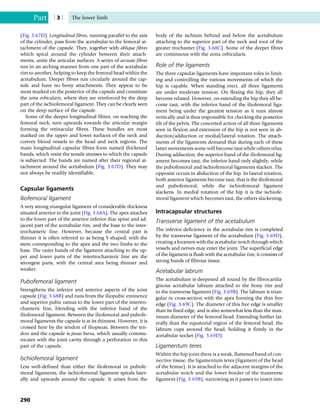 (Fig. 3.67D). Longitudinal fibres, running parallel to the axis
of the cylinder, pass from the acetabular to the femoral at-
tachment of the capsule. They, together with oblique fibres
which spiral around the cylinder between their attach-
ments, unite the articular surfaces. A series of arcuate fibres
run in an arching manner from one part of the acetabular
rim to another, helping to keep the femoral head within the
acetabulum. Deeper fibres run circularly around the cap-
sule and have no bony attachments. They appear to be
most marked on the posterior of the capsule and constitute
the zona orbicularis, where they are reinforced by the deep
part of the ischiofemoral ligament. They can be clearly seen
on the deep surface of the capsule.
Some of the deeper longitudinal fibres, on reaching the
femoral neck, turn upwards towards the articular margin
forming the retinacular fibres. These bundles are most
marked on the upper and lower surfaces of the neck and
convey blood vessels to the head and neck regions. The
main longitudinal capsular fibres form named thickened
bands, which resist the tensile stresses to which the capsule
is subjected. The bands are named after their regional at-
tachment around the acetabulum (Fig. 3.67D). They may
not always be readily identifiable.
Capsular ligaments
Iliofemoral ligament
A very strong triangular ligament of considerable thickness
situated anterior to the joint (Fig. 3.68A). The apex attaches
to the lower part of the anterior inferior iliac spine and ad-
jacent part of the acetabular rim, and the base to the inter-
trochanteric line. However, because the central part is
thinner it is often referred to as being Y-shaped, with the
stem corresponding to the apex and the two limbs to the
base. The outer bands of the ligament attaching to the up-
per and lower parts of the intertrochanteric line are the
strongest parts, with the central area being thinner and
weaker.
Pubofemoral ligament
Strengthens the inferior and anterior aspects of the joint
capsule (Fig. 3.68B) and runs from the iliopubic eminence
and superior pubic ramus to the lower part of the intertro-
chanteric line, blending with the inferior band of the
iliofemoral ligament. Between the iliofemoral and pubofe-
moral ligaments the capsule is at its thinnest. However, it is
crossed here by the tendon of iliopsoas. Between the ten-
don and the capsule is psoas bursa, which usually commu-
nicates with the joint cavity through a perforation in this
part of the capsule.
Ischiofemoral ligament
Less well-defined than either the iliofemoral or pubofe-
moral ligaments, the ischiofemoral ligament spirals later-
ally and upwards around the capsule. It arises from the
body of the ischium behind and below the acetabulum
attaching to the superior part of the neck and root of the
greater trochanter (Fig. 3.68C). Some of the deeper fibres
are continuous with the zona orbicularis.
Role of the ligaments
The three capsular ligaments have important roles in limit-
ing and controlling the various movements of which the
hip is capable. When standing erect, all three ligaments
are under moderate tension. On flexing the hip, they all
become relaxed. However, on extending the hip they all be-
come taut, with the inferior band of the iliofemoral liga-
ment being under the greatest tension as it runs almost
vertically and is thus responsible for checking the posterior
tilt of the pelvis. The concerted action of all three ligaments
seen in flexion and extension of the hip is not seen in ab-
duction/adduction or medial/lateral rotation. The attach-
ments of the ligaments demand that during each of these
latter movements some will become taut while others relax.
During adduction, the superior band of the iliofemoral lig-
ament becomes taut, the inferior band only slightly, while
the pubofemoral and ischiofemoral ligaments slacken. The
opposite occurs in abduction of the hip. In lateral rotation,
both anterior ligaments become taut, that is the iliofemoral
and pubofemoral, while the ischiofemoral ligament
slackens. In medial rotation of the hip it is the ischiofe-
moral ligament which becomes taut, the others slackening.
Intracapsular structures
Transverse ligament of the acetabulum
The inferior deficiency in the acetabular rim is completed
by the transverse ligament of the acetabulum (Fig. 3.69D),
creating a foramen with the acetabular notch through which
vessels and nerves may enter the joint. The superficial edge
of the ligament is flush with the acetabular rim; it consists of
strong bands of fibrous tissue.
Acetabular labrum
The acetabulum is deepened all round by the fibrocartila-
ginous acetabular labrum attached to the bony rim and
to the transverse ligament (Fig. 3.69B). The labrum is trian-
gular in cross-section with the apex forming the thin free
edge (Fig. 3.69C). The diameter of this free edge is smaller
than its fixed edge, and is also somewhat less than the max-
imum diameter of the femoral head. Extending further lat-
erally than the equatorial region of the femoral head, the
labrum cups around the head, holding it firmly in the
acetabular socket (Fig. 3.69D).
Ligamentum teres
Within the hip joint there is a weak, flattened band of con-
nective tissue, the ligamentum teres (ligament of the head
of the femur). It is attached to the adjacent margins of the
acetabular notch and the lower border of the transverse
ligament (Fig. 3.69B), narrowing as it passes to insert into
Part | 3 | The lower limb
290
 