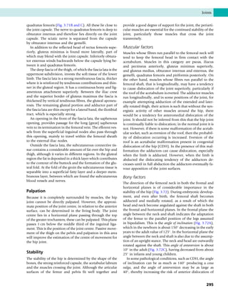 quadratus femoris (Fig. 3.71B and C). All these lie close to
the joint capsule. The nerve to quadratus femoris is deep to
obturator internus and therefore lies directly on the joint
capsule. The sciatic nerve is separated from the capsule
by obturator internus and the gemelli.
In addition to the reflected head of rectus femoris supe-
riorly, gluteus minimus is found more laterally, part of
which may blend with the joint capsule. Inferiorly obtura-
tor externus winds backwards below the capsule lying be-
tween it and quadratus femoris.
The deep fascia of the thigh, of which the fascia lata is the
uppermost subdivision, invests the soft tissue of the lower
limb. The fascia lata is a strong membranous fascia, thicker
where it is reinforced by tendinous contributions and thin-
ner in the gluteal region. It has a continuous bony and lig-
amentous attachment superiorly. Between the iliac crest
and the superior border of gluteus maximus the fascia is
thickened by vertical tendinous fibres, the gluteal aponeu-
rosis. The remaining gluteal portion and adductor part of
the fascia lata are thin except for a lateral band, the iliotibial
tract, which is especially strong.
An opening in the front of the fascia lata, the saphenous
opening, provides passage for the long (great) saphenous
vein to its termination in the femoral vein. The efferent ves-
sels from the superficial inguinal nodes also pass through
this opening, mainly to travel within the femoral sheath
to the external iliac nodes.
Outside the fascia lata, the subcutaneous connective tis-
sue contains a considerable amount of fat over the hip and
thigh, although it varies in different regions. In the gluteal
region the fat is deposited in a thick layer which contributes
to the contour of the buttock and the formation of the glu-
teal fold. At the fold of the groin the subcutaneous tissue is
separable into a superficial fatty layer and a deeper mem-
branous layer, between which are found the subcutaneous
blood vessels and nerves.
Palpation
Because it is completely surrounded by muscles, the hip
joint cannot be directly palpated. However, the approxi-
mate position of the joint centre, in relation to the anterior
surface, can be determined in the living body. The joint
centre lies in a horizontal plane passing through the top
of the greater trochanters; these can be palpated. This plane
passes 1 cm below the middle third of the inguinal liga-
ment. This is the position of the joint centre. Passive move-
ment of the thigh on the pelvis and palpation in this area
will improve the estimation of the centre of movement for
the hip joint.
Stability
The stability of the hip is determined by the shape of the
bones, the strong reinforced capsule, the acetabular labrum
and the muscles crossing the joint. Although the articular
surfaces of the femur and pelvis fit well together and
provide a good degree of support for the joint, the periarti-
cular muscles are essential for the continued stability of the
joint, particularly those muscles that cross the joint
transversely.
Muscular factors
Muscles whose fibres run parallel to the femoral neck will
tend to keep the femoral head in firm contact with the
acetabulum. Muscles in this category are psoas, iliacus
and pectineus anteriorly, gluteus minimus superiorly,
and gluteus medius, obturator internus and externus, the
gemelli, quadratus femoris and piriformis posteriorly. On
the other hand, muscles whose fibres run parallel to the
femoral shaft, that is longitudinally, may have a tendency
to cause dislocation of the joint superiorly, particularly if
the roof of the acetabulum is everted. The adductor muscles
run longitudinally, and in some positions of the joint, for
example attempting adduction of the extended and later-
ally rotated thigh, their action is such that without the syn-
ergistic activity of other muscles around the hip, there
would be a tendency for anteromedial dislocation of the
joint. It should not be inferred from this that the hip joint
is continually liable to dislocation; in the normal joint it is
not. However, if there is some malformation of the acetab-
ular socket, such as eversion of the roof, then the probabil-
ity of dislocation occurring is increased. Eversion of the
roof is an acetabular malformation present in congenital
dislocation of the hip (CDH). In the presence of this mal-
formation the adductors can cause dislocation, especially
when the limb is adducted. However, when the limb is
abducted the dislocating tendency of the adductors de-
creases until in full abduction the adductors eventually fa-
vour apposition of the joint surfaces.
Bony factors
The direction of the femoral neck in both the frontal and
horizontal planes is of considerable importance in the
stability of the hip (Fig. 3.72). During embryonic develop-
ment, and even after birth, the femoral shaft becomes
adducted and medially rotated, as a result of which the
head and neck become angulated against the shaft in both
the frontal and horizontal planes. In the frontal plane the
angle between the neck and shaft indicates the adaptation
of the femur to the parallel position of the legs assumed
in bipedalism. This is the angle of inclination (Fig. 3.72A),
which in the newborn is about 150
decreasing in the early
years to the adult value of 125
. In the horizontal plane the
angle between the neck and shaft is also due to the assump-
tion of an upright stance. The neck and head are outwardly
rotated against the shaft. This angle of anteversion is about
10
in the adult (Fig. 3.72C), having decreased from about
25
in infants and young children.
In some pathological conditions, such as CDH, the angle
of inclination can be as much as 140
producing a coxa
valga, and the angle of anteversion may be as large as
40
, thereby increasing the risk of anterior dislocation of
Joints
295
 