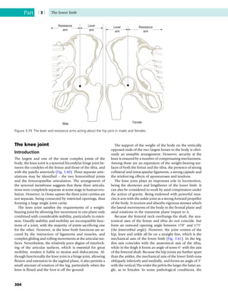 The knee joint
Introduction
The largest and one of the most complex joints of the
body, the knee joint is a synovial bicondylar hinge joint be-
tween the condyles of the femur and those of the tibia, and
with the patella anteriorly (Fig. 3.80). Three separate artic-
ulations may be identified – the two femorotibial joints
and the femoropatellar articulation. The arrangement of
the synovial membrane suggests that these three articula-
tions were completely separate at some stage in human evo-
lution. However, in Homo sapiens the three joint cavities are
not separate, being connected by restricted openings, thus
forming a large single joint cavity.
The knee joint satisfies the requirements of a weight-
bearing joint by allowing free movement in one plane only
combined with considerable stability, particularly in exten-
sion. Usually stability and mobility are incompatible func-
tions of a joint, with the majority of joints sacrificing one
for the other. However, at the knee both functions are se-
cured by the interaction of ligaments and muscles, and
complex gliding and rolling movements at the articular sur-
faces. Nevertheless, the relatively poor degree of interlock-
ing of the articular surfaces, which is essential for great
mobility, renders it liable to strains and dislocations. Al-
though functionally the knee joint is a hinge joint, allowing
flexion and extension in the sagittal plane, it also permits a
small amount of rotation of the leg, particularly when the
knee is flexed and the foot is off the ground.
The support of the weight of the body on the vertically
opposed ends of the two largest bones in the body is obvi-
ously an unstable arrangement. However, security at the
knee is ensured by a number of compensating mechanisms.
Among these are an expansion of the weight-bearing sur-
faces of both the femur and the tibia, the presence of strong
collateral and intracapsular ligaments, a strong capsule and
the reinforcing effects of aponeuroses and tendons.
The knee joint plays an important role in locomotion,
being the shortener and lengthener of the lower limb. It
can also be considered to work by axial compression under
the action of gravity. Being endowed with powerful mus-
cles it acts with the ankle joint as a strong forward propeller
of the body. It receives and absorbs vigorous stresses which
the lateral movements of the body in the frontal plane and
axial rotations in the transverse plane impart to it.
Because the femoral neck overhangs the shaft, the ana-
tomical axes of the femur and tibia do not coincide, but
form an outward opening angle between 170
and 175
(the femorotibial angle). However, the joint centres of the
hip, knee and ankle all lie on a straight line, which is the
mechanical axis of the lower limb (Fig. 3.81). In the leg,
this axis coincides with the anatomical axis of the tibia,
while in the thigh it forms an angle of some 6
with the axis
of the femoral shaft. Because the hip joints are further apart
than the ankles, the mechanical axis of the lower limb runs
obliquely inferiorly and medially, and forms an angle of 3
with the vertical.The wider the pelvis the larger the latter an-
gle, as in females. In some pathological conditions, the
Resistance
arm
Lever
arm
Male
Resistance
arm
Lever
arm
Female
Figure 3.79 The lever and resistance arms acting about the hip joint in males and females.
Part | 3 | The lower limb
304
 