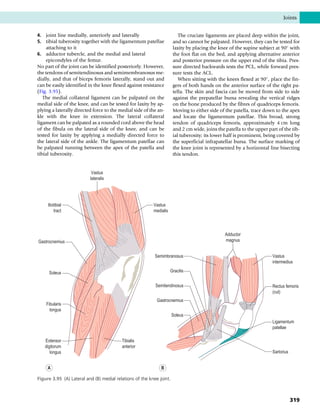 4. joint line medially, anteriorly and laterally
5. tibial tuberosity together with the ligamentum patellae
attaching to it
6. adductor tubercle, and the medial and lateral
epicondyles of the femur.
No part of the joint can be identified posteriorly. However,
the tendons of semitendinosus and semimembranosus me-
dially, and that of biceps femoris laterally, stand out and
can be easily identified in the knee flexed against resistance
(Fig. 3.95).
The medial collateral ligament can be palpated on the
medial side of the knee, and can be tested for laxity by ap-
plying a laterally directed force to the medial side of the an-
kle with the knee in extension. The lateral collateral
ligament can be palpated as a rounded cord above the head
of the fibula on the lateral side of the knee, and can be
tested for laxity by applying a medially directed force to
the lateral side of the ankle. The ligamentum patellae can
be palpated running between the apex of the patella and
tibial tuberosity.
The cruciate ligaments are placed deep within the joint,
and so cannot be palpated. However, they can be tested for
laxity by placing the knee of the supine subject at 90
with
the foot flat on the bed, and applying alternative anterior
and posterior pressure on the upper end of the tibia. Pres-
sure directed backwards tests the PCL, while forward pres-
sure tests the ACL.
When sitting with the knees flexed at 90
, place the fin-
gers of both hands on the anterior surface of the right pa-
tella. The skin and fascia can be moved from side to side
against the prepatellar bursa revealing the vertical ridges
on the bone produced by the fibres of quadriceps femoris.
Moving to either side of the patella, trace down to the apex
and locate the ligamentum patellae. This broad, strong
tendon of quadriceps femoris, approximately 4 cm long
and 2 cm wide, joins the patella to the upper part of the tib-
ial tuberosity; its lower half is prominent, being covered by
the superficial infrapatellar bursa. The surface marking of
the knee joint is represented by a horizontal line bisecting
this tendon.
Vastus
lateralis
Vastus
medialis
Iliotibial
tract
Gastrocnemius
Soleus
Fibularis
longus
Extensor
digitorum
longus
Tibialis
anterior
Adductor
magnus
Semimbranosus
Gastrocnemius
Vastus
intermedius
Rectus femoris
(cut)
Ligamentum
patellae
Sartorius
Gracilis
Semitendinosus
Soleus
B
A
Figure 3.95 (A) Lateral and (B) medial relations of the knee joint.
Joints
319
 