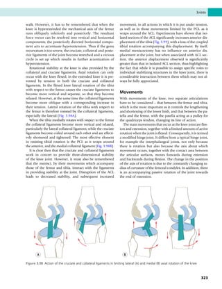 walk. However, it has to be remembered that when the
knee is hyperextended the mechanical axis of the femur
runs obliquely inferiorly and posteriorly. The resultant
force vector can be resolved into vertical and horizontal
components; the posteriorly directed horizontal compo-
nent acts to accentuate hyperextension. Thus if the genu
recurvatum is too severe, the cruciate, collateral and poste-
rior ligaments of the joint become stretched and a vicious
circle is set up which results in further accentuation of
hyperextension.
Rotational stability at the knee is also provided by the
collateral and cruciate ligaments. Axial rotation can only
occur with the knee flexed; in the extended knee it is pre-
vented by tension in both the cruciate and collateral
ligaments. In the flexed knee lateral rotation of the tibia
with respect to the femur causes the cruciate ligaments to
become more vertical and separate, so that they become
relaxed. However, at the same time the collateral ligaments
become more oblique with a corresponding increase in
their tension. Lateral rotation of the tibia with respect to
the femur is therefore resisted by the collateral ligaments,
especially the lateral (Fig. 3.98A).
When the tibia medially rotates with respect to the femur
the collateral ligaments become more vertical and relaxed,
particularly the lateral collateral ligament, while the cruciate
ligaments become coiled around each other and are effecti-
vely shortened and tightened. The most effective element
in resisting tibial rotation is the PCL as it wraps around
the anterior, and the medial collateral ligament (Fig. 3.98B).
It is clear then that the cruciate and collateral ligaments
work in concert to provide three-dimensional stability
of the knee joint. However, it must also be remembered
that the menisci, by their movements which accompany
those of the femur and tibia, interact with the ligaments
in providing stability at the joint. Disruption of the ACL
leads to decreased stability, and subsequent increased
movement, in all actions in which it is put under tension,
as well as in those movements limited by the PCL as it
wraps around the ACL. Experiments have shown that iso-
lated section of the ACL significantly increases anterior dis-
placement of the tibia (Fig. 3.99), with a loss of the coupled
tibial rotation accompanying this displacement. By itself,
medial meniscectomy has no influence on anterior dis-
placement at the joint, but when associated with ACL sec-
tion, the anterior displacement observed is significantly
greater than that in isolated ACL section, thus highlighting
the fact that while it is possible to assign specific roles to
individual stabilizing structures in the knee joint, there is
considerable interaction between them which may not al-
ways be fully appreciated.
Movements
With movements of the knee, two separate articulations
have to be considered – that between the femur and tibia,
which is the most important as it controls the lengthening
and shortening of the lower limb, and that between the pa-
tella and the femur, with the patella acting as a pulley for
the quadriceps tendon, changing its line of action.
The main movements that occur at the knee joint are flex-
ion and extension, together with a limited amount of active
rotation when the joint is flexed. Consequently, it is termed
a modified hinge joint. It differs from a typical hinge joint,
for example the interphalangeal joints, not only because
there is rotation but also because the axis about which
movement occurs, together with the contact area between
the articular surfaces, moves forwards during extension
and backwards during flexion. The change in the position
of the axis of rotation is due to the constantly changing ra-
dius of curvature of the femoral condyles. In addition, there
is an accompanying passive rotation of the joint towards
the end of extension.
B
A
Figure 3.98 Action of the cruciate and collateral ligaments in limiting lateral (A) and medial (B) axial rotation of the knee.
Joints
323
 