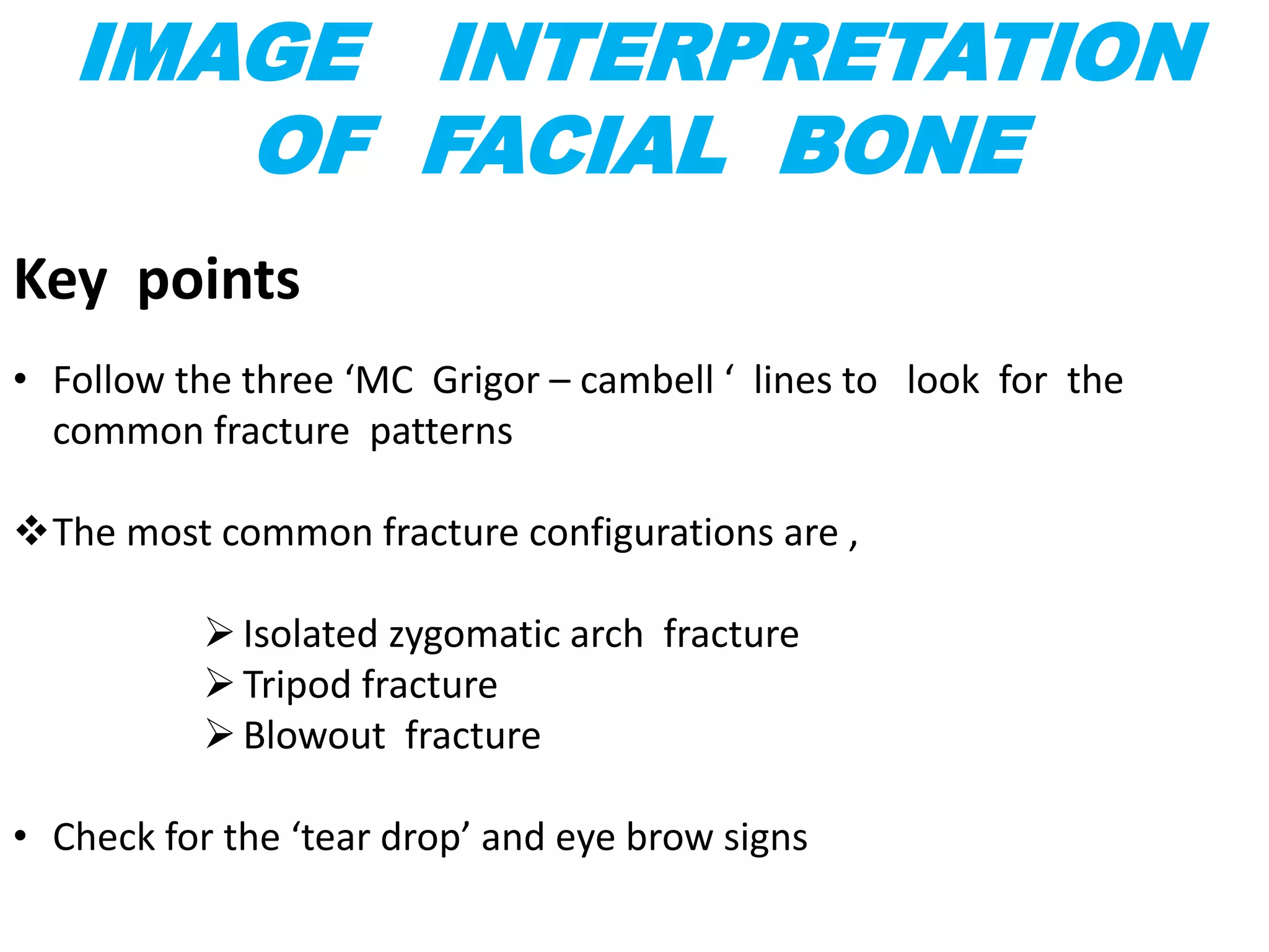 IMAGE INTERPRETATION
OF FACIAL BONE
Key points
• Follow the three ‘MC Grigor – cambell ‘ lines to look for the
common fracture patterns
The most common fracture configurations are ,
Isolated zygomatic arch fracture
Tripod fracture
Blowout fracture
• Check for the ‘tear drop’ and eye brow signs
 