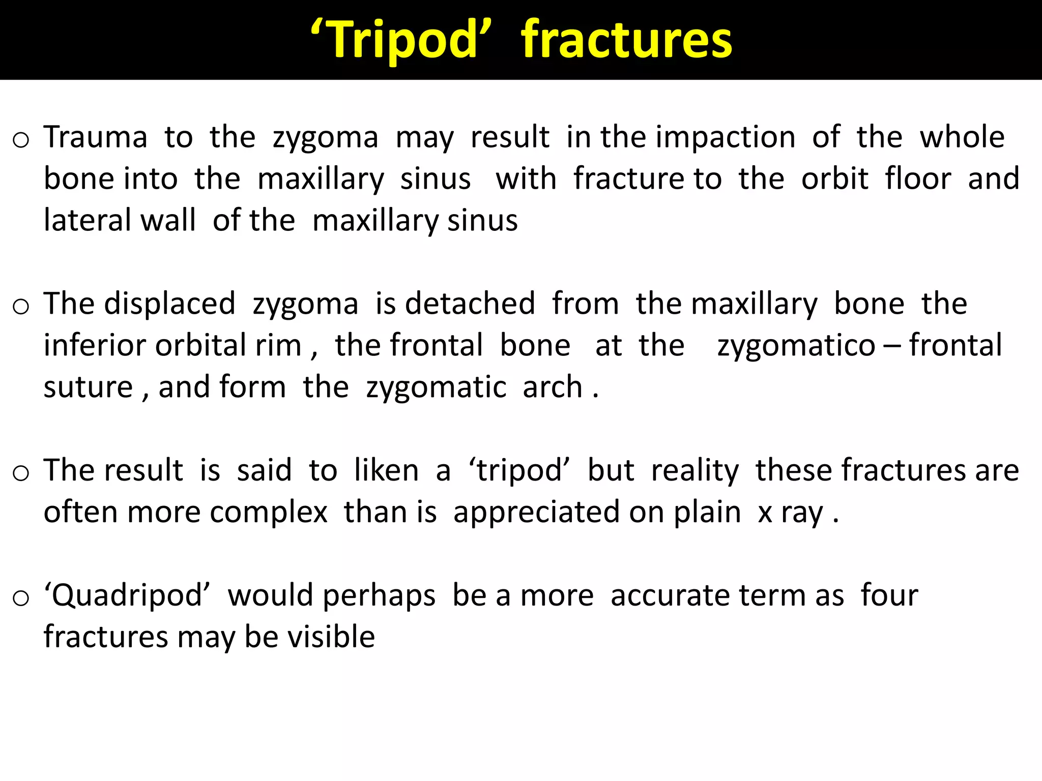 o Trauma to the zygoma may result in the impaction of the whole
bone into the maxillary sinus with fracture to the orbit floor and
lateral wall of the maxillary sinus
o The displaced zygoma is detached from the maxillary bone the
inferior orbital rim , the frontal bone at the zygomatico – frontal
suture , and form the zygomatic arch .
o The result is said to liken a ‘tripod’ but reality these fractures are
often more complex than is appreciated on plain x ray .
o ‘Quadripod’ would perhaps be a more accurate term as four
fractures may be visible
‘Tripod’ fractures
 