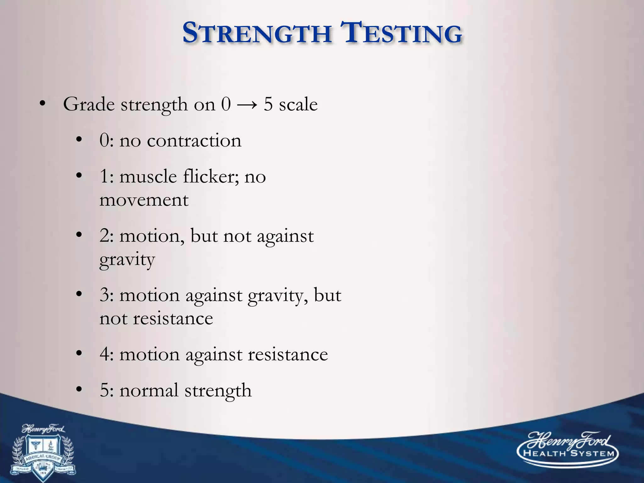 STRENGTH TESTING
• Grade strength on 0 → 5 scale
• 0: no contraction
• 1: muscle flicker; no
movement
• 2: motion, but not against
gravity
• 3: motion against gravity, but
not resistance
• 4: motion against resistance
• 5: normal strength
 