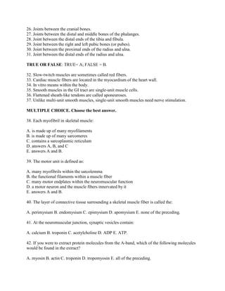 26. Joints between the cranial bones.
27. Joints between the distal and middle bones of the phalanges.
28. Joint between the distal ends of the tibia and fibula.
29. Joint between the right and left pubic bones (or pubes).
30. Joint between the proximal ends of the radius and ulna.
31. Joint between the distal ends of the radius and ulna.

TRUE OR FALSE: TRUE= A; FALSE = B.

32. Slow-twitch muscles are sometimes called red fibers.
33. Cardiac muscle fibers are located in the myocardium of the heart wall.
34. In vitro means within the body.
35. Smooth muscles in the GI tract are single-unit muscle cells.
36. Flattened sheath-like tendons are called aponeuroses.
37. Unlike multi-unit smooth muscles, single-unit smooth muscles need nerve stimulation.

MULTIPLE CHOICE. Choose the best answer.

38. Each myofibril in skeletal muscle:

A. is made up of many myofilaments
B. is made up of many sarcomeres
C. contains a sarcoplasmic reticulum
D. answers A, B, and C
E. answers A and B.

39. The motor unit is defined as:

A. many myofibrils within the sarcolemma
B. the functional filaments within a muscle fiber
C. many motor endplates within the neuromuscular function
D. a motor neuron and the muscle fibers innervated by it
E. answers A and B.

40. The layer of connective tissue surrounding a skeletal muscle fiber is called the:

A. perimysium B. endomysium C. epimysium D. apomysium E. none of the preceding.

41. At the neuromuscular junction, synaptic vesicles contain:

A. calcium B. troponin C. acetylcholine D. ADP E. ATP.

42. If you were to extract protein molecules from the A-band, which of the following molecules
would be found in the extract?

A. myosin B. actin C. troponin D. tropomyosin E. all of the preceding.
 