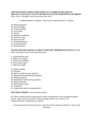 THE FOLLOWING STRUCTURES SERVE AS AN ORIGIN FOR CERTAIN
SKELETAL MUSCLES. MATCH THE MUSCLES WITH THEIR POINTS OF ORIGIN.
(Note: Items A through E may be used more than once.)

           A. Sphenoid bone B. scapula C. iliac crest D. ischial tuberosity E. sternum.

45. Medial pterygoid
44. Internal oblique
45. Coracobrachialis
46. Teres major
47. Deltoid
48. Quadratus lumborum
49. Pectoralis major
50. Biceps femoris
51. Semimembranosus
52. Lateral pterygoid
53. Semitendinosus

MATCH THE FOLLOWING ACTIONS WITH THE APPROPRIATE MUSCLE. (Note:
Items A through E may be used more than once.)

A. extends head at neck
B. adducts the scapula
C. elevates the mandible
D. flexes head at neck
E. abducts the thigh.

54. Gluteus medius.
55. Masseter.
56. Splenius capitis (acting, together).
57. Sternocleidomastoid (acting, together).
58. Medial pterygoid.
59. Semispinalis capitis (acting together).
60. Gluteus minimus.
61. Rhomboideus major.
62. Temporalis.
63. Longissimus capitis (acting together).

MULTIPLE CHOICE. Choose the best answer.

64. There are three posterior thigh muscles which are antagonistic to the quadriceps femoris
muscle. These muscles are known as the hamstring and they are as follows: the
semimembranosus, semitendinosus, and the:

  A. biceps femoris B. triceps femoris C. rectus femoris D. transversus femoris E. none of the
                                           preceding
 
