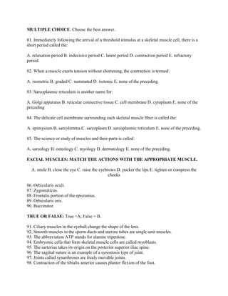 MULTIPLE CHOICE. Choose the best answer.

81. Immediately following the arrival of a threshold stimulus at a skeletal muscle cell, there is a
short period called the:

A. relaxation period B. indecisive period C. latent period D. contraction period E. refractory
period.

82. When a muscle exerts tension without shortening, the contraction is termed:

A. isometric B. graded C. summated D. isotonic E. none of the preceding.

83. Sarcoplasmic reticulum is another name for:

A. Golgi apparatus B. reticular connective tissue C. cell membrane D. cytoplasm E. none of the
preceding

84. The delicate cell membrane surrounding each skeletal muscle fiber is called the:

A. epimysium B. sarcolemma C. sarcoplasm D. sarcoplasmic reticulum E. none of the preceding.

85. The science or study of muscles and their parts is called:

A. sarcology B. osteology C. myology D. dermatology E. none of the preceding.

FACIAL MUSCLES: MATCH THE ACTIONS WITH THE APPROPRIATE MUSCLE.

  A. smile B. close the eye C. raise the eyebrows D. pucker the lips E. tighten or compress the
                                              cheeks

86. Orbicularis oculi.
87. Zygomaticus.
88. Frontalis portion of the epicranius.
89. Orbicularis oris.
90. Buccinator.

TRUE OR FALSE: True =A; False = B.

91. Ciliary muscles in the eyeball change the shape of the lens.
92. Smooth muscles in the sperm ducts and uterine tubes are single-unit muscles.
93. The abbreviation ATP stands for alanine tripentose.
94. Embryonic cells that form skeletal muscle cells are called myoblasts.
95. The sartorius takes its origin on the posterior superior iliac spine.
96. The sagittal suture is an example of a synostosis type of joint.
97. Joints called synarthroses are freely movable joints.
98. Contraction of the tibialis anterior causes planter flexion of the foot.
 