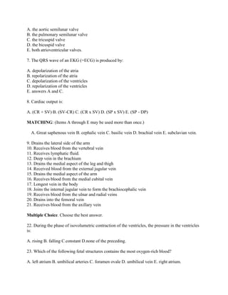 A. the aortic semilunar valve
B. the pulmonary semilunar valve
C. the tricuspid valve
D. the bicuspid valve
E. both atrioventricular valves.

7. The QRS wave of an EKG (=ECG) is produced by:

A. depolarization of the atria
B. repolarization of the atria
C. depolarization of the ventricles
D. repolarization of the ventricles
E. answers A and C.

8. Cardiac output is:

A. (CR + SV) B. (SV-CR) C. (CR x SV) D. (SP x SV) E. (SP - DP)

MATCHING: (Items A through E may be used more than once.)

  A. Great saphenous vein B. cephalic vein C. basilic vein D. brachial vein E. subclavian vein.

9. Drains the lateral side of the arm
10. Receives blood from the vertebral vein
11. Receives lymphatic fluid.
12. Deep vein in the brachium
13. Drains the medial aspect of the leg and thigh
14. Received blood from the external jugular vein
15. Drains the medial aspect of the arm
16. Receives blood from the medial cubital vein
17. Longest vein in the body
18. Joins the internal jugular vein to form the brachiocephalic vein
19. Receives blood from the ulnar and radial veins
20. Drains into the femoral vein
21. Receives blood from the axillary vein

Multiple Choice. Choose the best answer.

22. During the phase of isovolumetric contraction of the ventricles, the pressure in the ventricles
is:

A. rising B. falling C.constant D.none of the preceding.

23. Which of the following fetal structures contains the most oxygen-rich blood?

A. left atrium B. umbilical arteries C. foramen ovale D. umbilical vein E. right atrium.
 