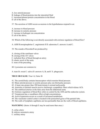 A. low arterial pressure
B. leakage of blood proteins into the interstitial fluid
C. increased plasma protein concentration in the blood
D. all of the above.

37. The secretion of ADH occurs as neurons in the hypothalamus respond to an:

A. increase in blood pressure
B. increase in osmotic pressure
C. increase in hydrogen ion concentration
D. all of the above.

38. Which of the following is not directly associated with extrinsic regulation of blood flow?

A. ADH B.norepinephrine C. angiotensin II D. adenosine E. answers A and C.

39. The sounds of Korotkoff are produced by:

A. closing of the semilunar valves
B. closing of the AV valves
C. turbulent flow of blood through an artery
D. elastic recoil of the aorta
E. none of the preceding.

40. Lysosomes are common in:

A. tears B. sweat C. saliva D. answers A, B, and C E. phagocytes.

TRUE OR FALSE: True=A; False=B

41. The carotid body contains baroreceptors which monitor blood pressure.
42. Mean arterial pressure is systolic pressure plus one third pulse pressure.
43. A heart rate greater than 100 beats/minute is termed tachycardia
44. Arterioles in skeletal muscle receive cholinergic sympathetic fibers which release ACh.
45. The umbilical arteries in the fetus arise from the abdominal aorta.
46. Extrinsic regulation of blood flow refers to control by the ANS and the endocrine system.
47. Vasopressin has a vasodilator effect at high concentrations.
48. Active hyperemia occurs as a result of increased metabolism.
49. The vasomotor control center is located in the postcentral gyrus of the parietal lobe.
50. The walls of lymphatic capillaries are less permeable than are the walls of blood capillaries.

MATCHING: (Items A through E may be used more than once.)

A. celiac artery
B. inferior mesenteric artery
C. axillary artery
 