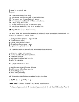 D. superior mesenteric artery
E. aorta.

51. Empties into the brachial artery.
52. Supplies the small intestine and the ascending colon.
53. Traverses or runs through the armpit region.
54. First major, unpaired branch off the abdominal aorta.
55. Largest artery in the body.
56. Second unpaired branch of the abdominal aorta.
57. Supplies the descending colon of the large intestine

Multiple Choice. Choose the best answer.

58. When blood flow and pressure are reduced in the renal artery, a group of cells called the -----
secretes the enzyme----- into the blood.

A. juxtaglomerular apparatus / angiotensin I
B. osmoreceptors / renin
C. carotid sinus / angiotensinogen
D. juxtaglomerular apparatus / renin
E. suprarenal body / angiotensin II

59. Localized chemical conditions that promote vasodilation include:

A. decreased oxygen concentration
B. increased carbon dioxide concentration
C. decreased tissue pH
D. increased potassium concentration
E. all of the preceding

60. Lymph in the thoracic duct:

A. could have originated from the right leg
B. will enter the right subclavian vein
C. both of the preceding
D. none of the preceding

61. Which class of antibodies is abundant in body secretions?

A. IgM B. IgA C. IgG D. IgE E. IgD.

MATCHING: (Items A through D may be used more than once.)

 A. Delayed hypersensitivity B. immediate hypersensitivity C. both A and B D. neither A nor B
 
