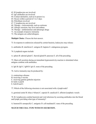 62. B lymphocytes are involved.
63. IgE antibodies are involved.
64. Contact dermatitis, such as to poison ivy
65. Occurs within a period of 1 to 3 days
66. Fibroblasts involved
67. T lymphocytes are involved
68. Therapy - corticosteroids, such as cortisone
69. Allergic reactions, hay fever and asthma
70. Therapy - antihistamines and adrenergic drugs
71. An example of passive immunity
72. The antigens are called allergens.

Multiple Choice. Choose the best answer.

73. In response to endotoxins released by certain bacteria, leukocytes may release:

A. antibodies B. interferon C. antigens D. haptens E. endogenous pyrogens.

74. Lymphoid organs include:

A. spleen B. adrenal gland C. thyroid gland D. pancreas E. all of the preceding.

75. Mast cell secretion during an immediate hypersensitivity reaction is stimulated when
antigens combine with antibodies.

A. IgG B. IgE C. IgM D. IgA E. none of the preceding.

76. Active immunity may be produced by:

A. contracting a disease
B. receiving a vaccine
C. receiving gamma globulin injection
D. both A and B
E. both B and C.

77. Which of the following structures is not associated with a lymph node?

A. germinal center B. hilus (=hilum) C. capsule D. canaliculi E. afferent lymphatic vessels

78. B- lymphocytes combat bacterial and viral infections by secreting antibodies into the blood
and lymph, providing what type of immunity?

A. humoral B. nonspecific C. antigenic D. cell-mediated E. none of the preceding.

MATCH THE CELL TYPE WITH ITS SECRETION.
 