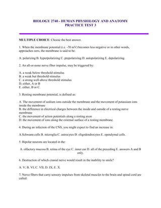 BIOLOGY 2740 - HUMAN PHYSIOLOGY AND ANATOMY
                           PRACTICE TEST 3



MULTIPLE CHOICE: Choose the best answer.

1. When the membrane potential (i.e. -70 mV) becomes less negative or in other words,
approaches zero, the membrane is said to be:

A. polarizing B. hyperpolarizing C. prepolarizing D. autopolarizing E. depolarizing.

2. An all-or-none nerve fiber impulse, may be triggered by:

A. a weak below threshold stimulus
B. a weak but threshold stimulus
C. a strong well-above threshold stimulus
D. either, A or B
E. either, B or C.

3. Resting membrane potential, is defined as:

A. The movement of sodium ions outside the membrane and the movement of potassium ions
inside the membrane
B. the difference in electrical charges between the inside and outside of a resting nerve
membrane
C. the movement of action potentials along a resting axon
D. the movement of ions along the external surface of a resting membrane.

4. During an infection of the CNS, you might expect to find an increase in:

A.Schwann cells B. microglia C. astrocytes D. oligodendrocytes E. ependymal cells.

5. Bipolar neurons are located in the:

A. olfactory mucosa B. retina of the eye C. inner ear D. all of the preceding E. answers A and B
                                              only.

6. Destruction of which cranial nerve would result in the inability to smile?

A. V; B. VI; C. VII; D. IX; E. X.

7. Nerve fibers that carry sensory impulses from skeletal muscles to the brain and spinal cord are
called:
 