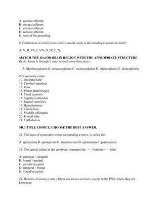 A. somatic efferent
B. visceral efferent
C. visceral afferent
D. somatic afferent
E. none of the preceding.

8. Destruction of which cranial nerve would result in the inability to masticate food?

A. V; B. VI; C. VII; D. IX; E. X.

MATCH THE MAJOR BRAIN REGION WITH THE APPROPRIATE STRUCTURE.
(Note: Items A through E may be used more than once.)

  A. Myelencephalon B. mesencephalon C. metencephalon D. telencephalon E. diencephalon.

9. Vasomotor center
10. Occipital lobe
11. Cerebral aqueduct
12. Pons
13. Pineal gland (body)
14. Third ventricle
15. Superior colliculus
16. Lateral ventricles
17. Hypothalamus
18. Cerebellum
19. Medulla oblongata
20. Frontal lobe
21. Epithalamus

MULTIPLE CHOICE. CHOOSE THE BEST ANSWER.

22. The layer of connective tissue surrounding a nerve, is called the:

A. epimysium B. apomysium C. endoneurium D. epineurium E. perimysium.

23. The central sulcus in the cerebrum, separates the ----- from the ----- lobe.

A. temporal / occipital
B. frontal / parietal
C. parietal occipital
D. temporal / frontal
E. frontal/occipital.

24. Bundles of axons or nerve fibers are known as tracts, except in the PNS, where they are
known as:
 