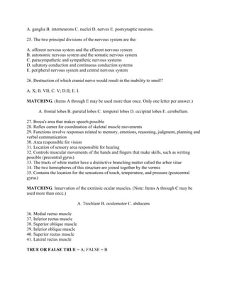 A. ganglia B. interneurons C. nuclei D. nerves E. postsynaptic neurons.

25. The two principal divisions of the nervous system are the:

A. afferent nervous system and the efferent nervous system
B. autonomic nervous system and the somatic nervous system
C. parasympathetic and sympathetic nervous systems
D. saltatory conduction and continuous conduction systems
E. peripheral nervous system and central nervous system

26. Destruction of which cranial nerve would result in the inability to smell?

A. X; B. VII; C. V; D.II; E. I.

MATCHING. (Items A through E may be used more than once. Only one letter per answer.)

      A. frontal lobes B. parietal lobes C. temporal lobes D. occipital lobes E. cerebellum.

27. Broca's area that makes speech possible
28. Reflex center for coordination of skeletal muscle movements
29. Functions involve responses related to memory, emotions, reasoning, judgment, planning and
verbal communication
30. Area responsible for vision
31. Location of sensory area responsible for hearing
32. Controls muscular movements of the hands and fingers that make skills, such as writing
possible (precentral gyrus)
33. The tracts of white matter have a distinctive branching matter called the arbor vitae
34. The two hemispheres of this structure are joined together by the vermis
35. Contains the location for the sensations of touch, temperature, and pressure (postcentral
gyrus)

MATCHING. Innervation of the extrinsic ocular muscles. (Note: Items A through C may be
used more than once.)

                              A. Trochlear B. oculomotor C. abducens

36. Medial rectus muscle
37. Inferior rectus muscle
38. Superior oblique muscle
39. Inferior oblique muscle
40. Superior rectus muscle
41. Lateral rectus muscle

TRUE OR FALSE TRUE = A; FALSE = B
 