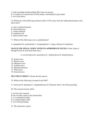 C. both ascending and descending fiber tracts are present
D. it consists of a central area of white matter, surrounded by gray matter
E. two of the above

70. Which one of the following structures allows CSF to pass from the subarachnoid space to the
dural sinus?

A. inter-vertebral foramina
B. choroid plexuses
C. corpus callosum
D. arachnoid villi
E. spinal central canal.

71. Which of the following is not a catecholamine?

A. epinephrine B. acetylcholine C. norepinephrine C. corpus callosum D. dopamine

MATCH THE SPINAL NERVE WITH ITS APPROPRIATE PLEXUS. (Note: Items A
through D may be used more than once.)

             A. cervical plexus B. sacral plexus C. lumbar plexus D. brachial plexus.

72. Sciatic nerve
73. Phrenic nerve
74. Obturator nerve
75. Axillary nerve
76. Musculocutaneous
77. Tibial nerve
78. Femoral nerve

MULTIPLE CHOICE. Choose the best answer.

79. Which of the following is located in the PNS?

A. Astrocytes B. ependyma C. oligodendrocytes D. Schwann cells E. all of the preceding.

80. The crossed extensor reflex:

A. involves five neurons
B. has its reflex center in the frontal lobes
C. is a contralateral reflex
D. is a polysynaptic reflex
E. two of the preceding.

81. The autonomic system:
 