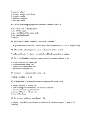 A. operates reflexly
B. contains somatic motor fibers;
C. contains ganglia
D. all of the preceding;
E. answers A and C.

82. The cell bodies of postganglionic autonomic fibers are located in:

A. the lateral horn of the spinal cord
B. the effector organ
C. the ventral horn of the spinal cord
D. the medulla oblongata
E. ganglia.

83. What type of effector is not under autonomic regulation ?

  A. glands B. skeletal muscle C. cardiac muscles D. smooth muscles E. two of the preceding.

84. Which of the following cranial nerves contains motor nerve fibers?

A. abducens B. optic C. olfactory D. vestibulocochlear E. none of the preceding.

85. The cell bodies of preganglionic parasympathetic neurons are located in the:

A. cervical and thoracic spinal cord
B. brain and lumbar spinal cord
C. thoracic and lumbar spinal cord
D. brain and sacral spinal cord.

86. There are ------ segments in the spinal cord.

A. 11 B. 2 C. 31 D. 41 E. 30.

87. Repolarization of an axon during an action potential is produced by:

A. inward diffusion of sodium ions
B. extrusion of potassium from the cell by active transport
C. outward diffusion of potassium ions
D. inward diffusion of calcium ions
E. none of the above

88. The hormone melatonin is produced by the:

A. pituitary gland B. hypothalamus C. epithalamus D. medulla oblongata E. none of the
preceding.
 