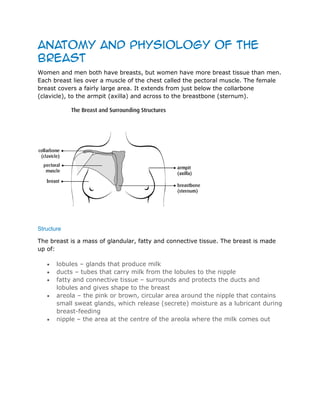 Anatomy and physiology of the
breast
Women and men both have breasts, but women have more breast tissue than men.
Each breast lies over a muscle of the chest called the pectoral muscle. The female
breast covers a fairly large area. It extends from just below the collarbone
(clavicle), to the armpit (axilla) and across to the breastbone (sternum).
Structure
The breast is a mass of glandular, fatty and connective tissue. The breast is made
up of:
lobules – glands that produce milk
ducts – tubes that carry milk from the lobules to the nipple
fatty and connective tissue – surrounds and protects the ducts and
lobules and gives shape to the breast
areola – the pink or brown, circular area around the nipple that contains
small sweat glands, which release (secrete) moisture as a lubricant during
breast-feeding
nipple – the area at the centre of the areola where the milk comes out
 