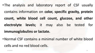 •The analysis and laboratory report of CSF usually
contains information on color, specific gravity, protein
count, white blood cell count, glucose, and other
electrolyte levels; it may also be tested for
immunoglobulins or lactate.
•Normal CSF contains a minimal number of white blood
cells and no red blood cells.
2/13/2023 42
 