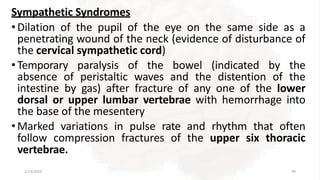 Sympathetic Syndromes
•Dilation of the pupil of the eye on the same side as a
penetrating wound of the neck (evidence of disturbance of
the cervical sympathetic cord)
•Temporary paralysis of the bowel (indicated by the
absence of peristaltic waves and the distention of the
intestine by gas) after fracture of any one of the lower
dorsal or upper lumbar vertebrae with hemorrhage into
the base of the mesentery
•Marked variations in pulse rate and rhythm that often
follow compression fractures of the upper six thoracic
vertebrae.
2/13/2023 58
 