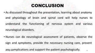 CONCLUSION
• As discussed throughout the presentation, learning about anatomy
and physiology of brain and spinal cord will help nurses to
understand the functioning of nervous system and various
neurological disorders.
• Nurses can do neurological assessment of patients, observe the
sign and symptoms, provide the necessary nursing care, prevent
mplications and support the patient psychologically.
an
01-y
09-2c
02o
0 93
2/13/2023 67
 