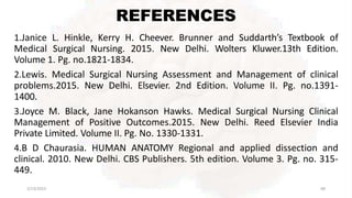 REFERENCES
2/13/2023 68
1.Janice L. Hinkle, Kerry H. Cheever. Brunner and Suddarth’s Textbook of
Medical Surgical Nursing. 2015. New Delhi. Wolters Kluwer.13th Edition.
Volume 1. Pg. no.1821-1834.
2.Lewis. Medical Surgical Nursing Assessment and Management of clinical
problems.2015. New Delhi. Elsevier. 2nd Edition. Volume II. Pg. no.1391-
1400.
3.Joyce M. Black, Jane Hokanson Hawks. Medical Surgical Nursing Clinical
Management of Positive Outcomes.2015. New Delhi. Reed Elsevier India
Private Limited. Volume II. Pg. No. 1330-1331.
4.B D Chaurasia. HUMAN ANATOMY Regional and applied dissection and
clinical. 2010. New Delhi. CBS Publishers. 5th edition. Volume 3. Pg. no. 315-
449.
 