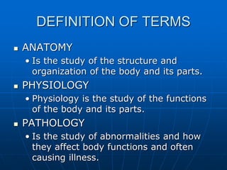 DEFINITION OF TERMS
 ANATOMY
• Is the study of the structure and
organization of the body and its parts.
 PHYSIOLOGY
• Physiology is the study of the functions
of the body and its parts.
 PATHOLOGY
• Is the study of abnormalities and how
they affect body functions and often
causing illness.
 