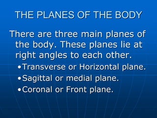 THE PLANES OF THE BODY
There are three main planes of
the body. These planes lie at
right angles to each other.
•Transverse or Horizontal plane.
•Sagittal or medial plane.
•Coronal or Front plane.
 
