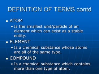 DEFINITION OF TERMS contd
 ATOM
• Is the smallest unit/particle of an
element which can exist as a stable
entity.
 ELEMENT
• Is a chemical substance whose atoms
are all of the same type.
 COMPOUND
• Is a chemical substance which contains
more than one type of atom.
 