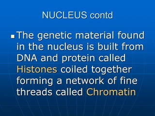 NUCLEUS contd
 The genetic material found
in the nucleus is built from
DNA and protein called
Histones coiled together
forming a network of fine
threads called Chromatin
 