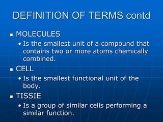 DEFINITION OF TERMS contd
 MOLECULES
• Is the smallest unit of a compound that
contains two or more atoms chemically
combined.
 CELL
• Is the smallest functional unit of the
body.
 TISSIE
• Is a group of similar cells performing a
similar function.
 
