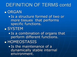 DEFINITION OF TERMS contd
 ORGAN
• Is a structure formed of two or
more tissues that performs
specific functions.
 SYSTEM
• Is a combination of organs that
perform different functions.
 HOMEOSTASIS
• Is the maintenance of a
dynamically stable internal
environment.
 