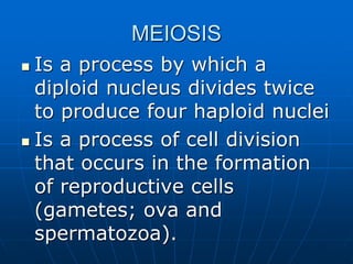 MEIOSIS
 Is a process by which a
diploid nucleus divides twice
to produce four haploid nuclei
 Is a process of cell division
that occurs in the formation
of reproductive cells
(gametes; ova and
spermatozoa).
 
