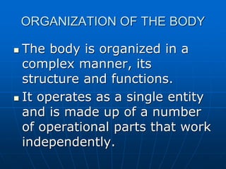 ORGANIZATION OF THE BODY
 The body is organized in a
complex manner, its
structure and functions.
 It operates as a single entity
and is made up of a number
of operational parts that work
independently.
 