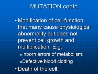 MUTATION contd
• Modification of cell function
that many cause physiological
abnormality but does not
prevent cell growth and
multiplication. E.g.
Inborn errors of metabolism.
Defective blood clotting
• Death of the cell.
 