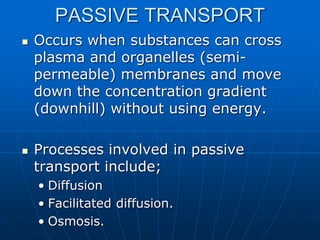 PASSIVE TRANSPORT
 Occurs when substances can cross
plasma and organelles (semi-
permeable) membranes and move
down the concentration gradient
(downhill) without using energy.
 Processes involved in passive
transport include;
• Diffusion
• Facilitated diffusion.
• Osmosis.
 