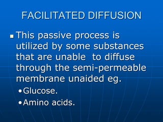 FACILITATED DIFFUSION
 This passive process is
utilized by some substances
that are unable to diffuse
through the semi-permeable
membrane unaided eg.
•Glucose.
•Amino acids.
 